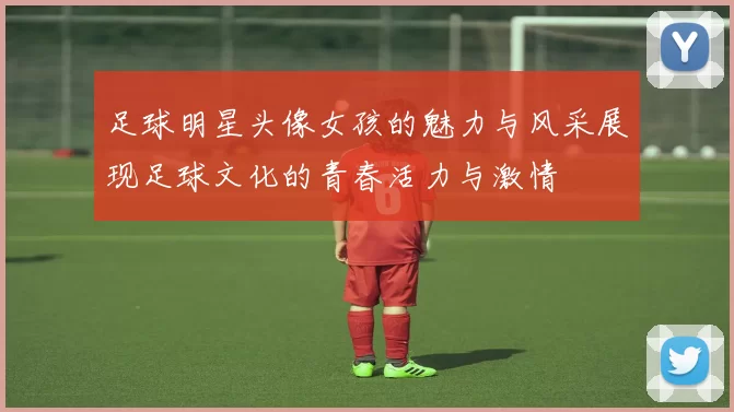 足球明星头像女孩的魅力与风采展现足球文化的青春活力与激情