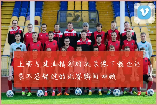 上港与建业精彩对决录像下载全记录不容错过的比赛瞬间回顾