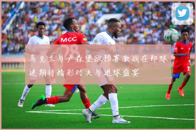 乌克兰与卢森堡欧预赛激战在即球迷期待精彩对决与进球盛宴