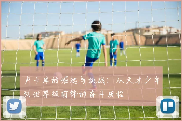 卢卡库的崛起与挑战：从天才少年到世界级前锋的奋斗历程