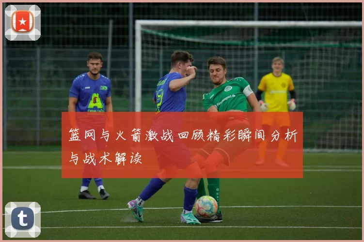 篮网与火箭激战回顾精彩瞬间分析与战术解读