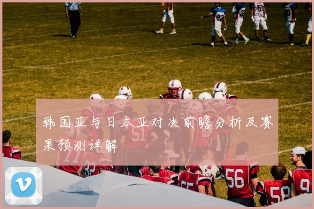 韩国亚与日本亚对决前瞻分析及赛果预测详解