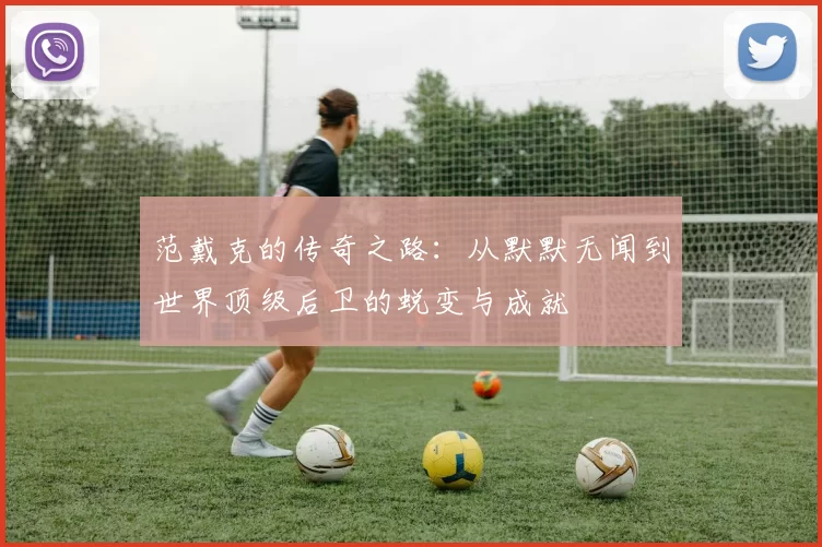 范戴克的传奇之路：从默默无闻到世界顶级后卫的蜕变与成就