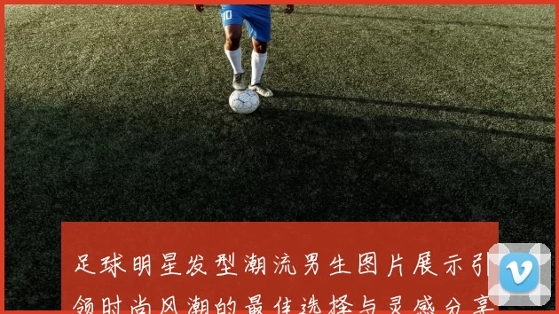 足球明星发型潮流男生图片展示引领时尚风潮的最佳选择与灵感分享