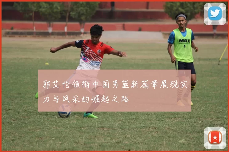 郭艾伦领衔中国男篮新篇章展现实力与风采的崛起之路