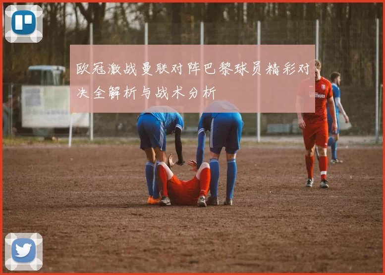 欧冠激战曼联对阵巴黎球员精彩对决全解析与战术分析