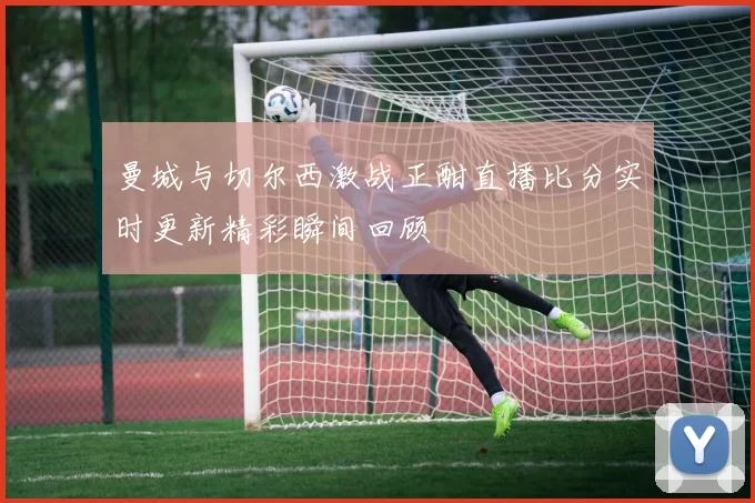 曼城与切尔西激战正酣直播比分实时更新精彩瞬间回顾